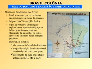 BRASIL COLÔNIA
SÉCULO DO OURO E EXPANSÃO TERRITORIAL (XVIII)
• Movimento bandeirante (séc XVII):
– Bandos armados que percorriam o
interior do país em busca de riquezas.
– Origem: São Vicente (São Paulo).
– Tipos de bandeiras (expedições
exploradoras): apresamento (caça ao
índio), sertanismo de contrato
(destruição de quilombos ou outros
serviços no interior), busca de metais
preciosos.
– Importância histórica:
 alargamento informal das fronteiras,
 ataque/destruição de missões no sul,
dando origem a reserva de gado.
descoberta de ouro (nos atuais
estados de MG, MT e GO)
 