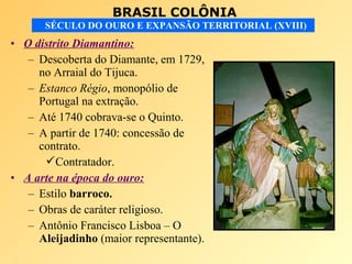 BRASIL COLÔNIA
SÉCULO DO OURO E EXPANSÃO TERRITORIAL (XVIII)
• O distrito Diamantino:
– Descoberta do Diamante, em 1729,
no Arraial do Tijuca.
– Estanco Régio, monopólio de
Portugal na extração.
– Até 1740 cobrava-se o Quinto.
– A partir de 1740: concessão de
contrato.
Contratador.
• A arte na época do ouro:
– Estilo barroco.
– Obras de caráter religioso.
– Antônio Francisco Lisboa – O
Aleijadinho (maior representante).
 