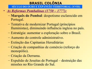BRASIL COLÔNIA
SÉCULO DO OURO E EXPANSÃO TERRITORIAL (XVIII)
• As Reformas Pombalinas (1750 – 1777):
– Marquês do Pombal: despotismo esclarecido em
Portugal.
– Tentativa de modernizar Portugal (princípios
Iluministas), diminuindo influência inglesa no país.
– Estratégia: aumentar a exploração sobre o Brasil.
– Aumento do controle administrativo.
– Extinção das Capitanias Hereditárias
– Criação de companhias de comércio (reforço do
monopólio).
– Criação da Derrama.
– Expulsão de Jesuítas de Portugal – destruição das
missões no Rio Grande do Sul.
 