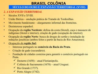 BRASIL COLÔNIA
SÉCULO DO OURO E EXPANSÃO TERRITORIAL (XVIII)
2. A EXPANSÃO TERRITORIAL
• Séculos XVII e XVIII.
• União Ibérica – anulação prática do Tratado de Tordesilhas.
• Movimento bandeirante – alargamento informal das fronteiras.
• Desinteresse espanhol.
• Ocupação da região Nordeste: defesa da costa (litoral), caça e massacre de
indígenas (litoral e interior), criação de gado (ocupação do interior);
• Ocupação da região Norte: busca de drogas do sertão e instalação de
reduções jesuíticas (ambos feitos a partir da bacia do Rio Amazonas);
• Ocupação da região Sul:
– Interesse português no comércio da Bacia do Prata.
– Criação de gado (secundário).
– Fundação de cidades costeiras para garantir o comércio português no
Prata.
 Desterro (1658) – atual Florianópolis.
 Colônia do Sacramento (1678) – atual Uruguai.
 Rio Grande (1737).
 Porto Alegre (1742).
 