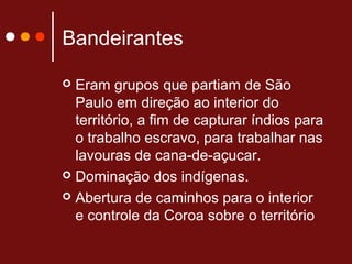 Bandeirantes
 Eram grupos que partiam de São
Paulo em direção ao interior do
território, a fim de capturar índios para
o trabalho escravo, para trabalhar nas
lavouras de cana-de-açucar.
 Dominação dos indígenas.
 Abertura de caminhos para o interior
e controle da Coroa sobre o território
 