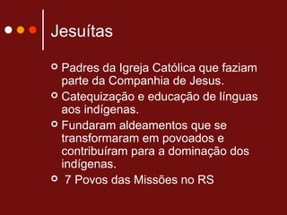 Jesuítas
 Padres da Igreja Católica que faziam
parte da Companhia de Jesus.
 Catequização e educação de línguas
aos indígenas.
 Fundaram aldeamentos que se
transformaram em povoados e
contribuíram para a dominação dos
indígenas.
 7 Povos das Missões no RS
 