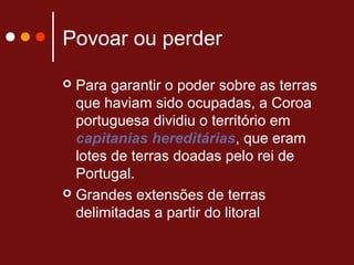 Povoar ou perder
 Para garantir o poder sobre as terras
que haviam sido ocupadas, a Coroa
portuguesa dividiu o território em
capitanias hereditárias, que eram
lotes de terras doadas pelo rei de
Portugal.
 Grandes extensões de terras
delimitadas a partir do litoral
 