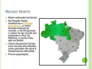 REGIÃO NORTE
 Maior extensão territorial;
 Na Região Norte,
localiza-se a Floresta
Amazônica, a maior
floresta tropical do
mundo, o rio Amazonas,
o maior rio do mundo em
extensão e Pico da
Neblina, o ponto mais
alto do Brasil;
 Clima Equatorial Úmido,
com chuvas abundantes,
curto períodos de seca e
temperaturas elevadas;
 Pouca população;
 