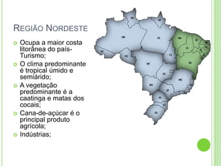REGIÃO NORDESTE
 Ocupa a maior costa
litorânea do país-
Turismo;
 O clima predominante
é tropical úmido e
semiárido;
 A vegetação
predominante é a
caatinga e matas dos
cocais;
 Cana-de-açúcar é o
principal produto
agrícola;
 Indústrias;
 