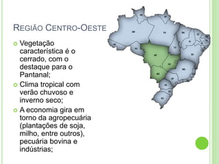 REGIÃO CENTRO-OESTE
 Vegetação
característica é o
cerrado, com o
destaque para o
Pantanal;
 Clima tropical com
verão chuvoso e
inverno seco;
 A economia gira em
torno da agropecuária
(plantações de soja,
milho, entre outros),
pecuária bovina e
indústrias;
 