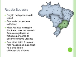 REGIÃO SUDESTE
 Região mais populosa do
Brasil;
 Economia baseada na
indústria ;
 Mata Atlântica na região
litorânea , mas nas demais
áreas a vegetação se
extingue por conta do
desenvolvimento urbano;
 Seu clima típico é tropical ,
mas nas regiões mais altas
há o tropical de
altitude(mais ameno).
 