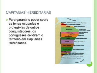 CAPITANIAS HEREDITÁRIAS
 Para garantir o poder sobre
as terras ocupadas e
protegê-las de outros
conquistadores, os
portugueses dividiram o
território em Capitanias
Hereditárias.
 