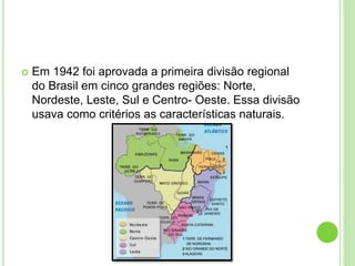  Em 1942 foi aprovada a primeira divisão regional
do Brasil em cinco grandes regiões: Norte,
Nordeste, Leste, Sul e Centro- Oeste. Essa divisão
usava como critérios as características naturais.
 