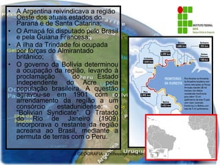 A Argentina reivindicava a região Oeste dos atuais estados do Paraná e de Santa Catarina; O Amapá foi disputado pelo Brasil e pela Guiana Francesa; A ilha da Trindade foi ocupada por forças do Almirantado britânico; O governo da Bolívia determinou a ocupação da região, levando à proclamação do Estado Independente do Acre pela população brasileira. A questão agravou-se em 1901 com o arrendamento da região a um consórcio estadunidense: o "Bolivian Syndicate”. O Tratado do Rio de Janeiro (1909) incorporava o restante da região acreana ao Brasil, mediante a permuta de terras com o Peru.