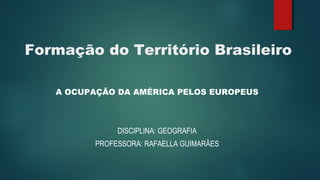 Formação do Território Brasileiro
A OCUPAÇÃO DA AMÉRICA PELOS EUROPEUS
DISCIPLINA: GEOGRAFIA
PROFESSORA: RAFAELLA GUIMARÃES
 
