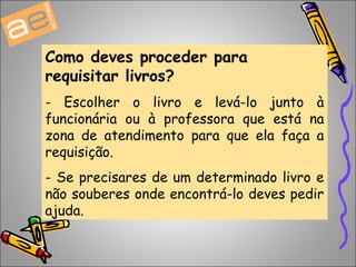 Como deves proceder para 
requisitar livros? 
- Escolher o livro e levá-lo junto à 
funcionária ou à professora que está na 
zona de atendimento para que ela faça a 
requisição. 
- Se precisares de um determinado livro e 
não souberes onde encontrá-lo deves pedir 
ajuda. 
 