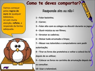 Vamos começar 
pelas regras de 
ouro de qualquer 
biblioteca. 
Lê com muita 
atenção, reflete, e 
responde da forma 
adequada. 
1 – Falar baixinho; 
2 – Correr; 
3 – Falar alto com os colegas ou discutir durante os jogos; 
4 – Ouvir música ou ver filmes; 
5 – Arrastar as cadeiras; 
6 – Deixar tudo arrumado e limpo; 
7 – Mexer nas televisões e computadores sem pedir 
autorização; 
8 – Tirar os livros das prateleiras e voltar a colocá-los lá 
depois de os utilizar; 
9 – Colocar os livros no carrinho de arrumação depois de 
os consultar. 
10- Usar o telemóvel. 
 
