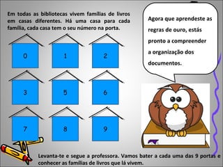 Agora que aprendeste as 
regras de ouro, estás 
pronto a compreender 
a organização dos 
documentos. 
Em todas as bibliotecas vivem famílias de livros 
em casas diferentes. Há uma casa para cada 
família, cada casa tem o seu número na porta. 
0 1 2 
3 5 6 
7 8 9 
Levanta-te e segue a professora. Vamos bater a cada uma das 9 portas e 
conhecer as famílias de livros que lá vivem. 
