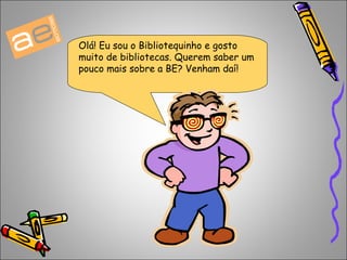 Olá! Eu sou o Bibliotequinho e gosto 
muito de bibliotecas. Querem saber um 
pouco mais sobre a BE? Venham daí! 
 