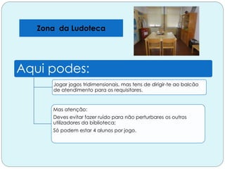 Zona da Ludoteca
Aqui podes:
Jogar jogos tridimensionais, mas tens de dirigir-te ao balcão
de atendimento para os requisitares.
Mas atenção:
Deves evitar fazer ruído para não perturbares os outros
utilizadores da biblioteca;
Só podem estar 4 alunos por jogo.
 