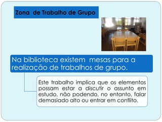 Zona de Trabalho de Grupo
Na biblioteca existem mesas para a
realização de trabalhos de grupo.
Este trabalho implica que os elementos
possam estar a discutir o assunto em
estudo, não podendo, no entanto, falar
demasiado alto ou entrar em conflito.
 