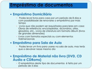  Empréstimo Domiciliário
 Podes levar livros para casa por um período de 8 dias e
com possibilidade de renovares o empréstimo por mais
tempo
 Livros que não podem ser requisitados para leres em casa:
Obras de referência: enciclopédias, dicionários, atlas,
glossários, etc.. Livros de Literatura em formato álbum (livros
de grandes dimensões)
 Livros com formatos especiais ou com elementos
tridimensionais
 Empréstimo para Sala de Aula
 Podes levar um livro para usares na sala de aula, mas terás
que o devolver nesse mesmo dia
 Empréstimo de Material não livro (DVD, CD
Áudio e CDRoms)
 O empréstimo deste tipo de documentos é feito por um
período de 3 dias
Empréstimo de documentos
 