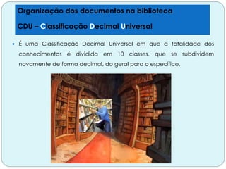  É uma Classificação Decimal Universal em que a totalidade dos
conhecimentos é dividida em 10 classes, que se subdividem
novamente de forma decimal, do geral para o específico.
Organização dos documentos na biblioteca
CDU – Classificação Decimal Universal
 