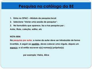 Pesquisa no católogo da BE
1. Entra no OPAC – Módulo de pesquisa local;
2. Seleciona “iniciar uma sessão de pesquisa”;
3. No formulário que aparece, faz a tua pesquisa por :
Autor, título, coleção, editor, etc
NOTA BEM:
Na pesquisa por autor, o nome do autor deve ser introduzido de forma
invertida. A seguir ao apelido, deves colocar uma vírgula, depois um
espaço, e só então escrever o(s) nomes(s) próprios(s):
por exemplo: Vieira, Alice
 