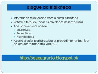 Blogue da Biblioteca
 Informação relacionada com a nossa biblioteca
 Síntese e fotos de todas as atividades desenvolvidas
 Acesso a recursos on-line:
 Educativos
 Recreativos
 Agenda da BE
 Acesso a guias práticos sobre os procedimentos técnicos
de uso das ferramentas Web.2.0.
http://beaeagranjo.blogspot.pt/
 