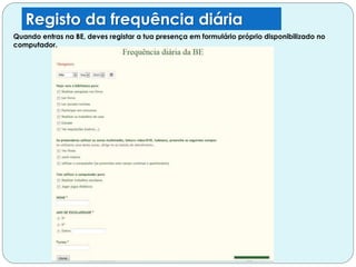 Registo da frequência diária
Quando entras na BE, deves registar a tua presença em formulário próprio disponibilizado no
computador.
 