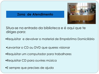 Zona de Atendimento
E sempre que precises de ajuda
Situa-se na entrada da biblioteca e é aqui que te
diriges para:
Requisitar e devolver o material de Empréstimo Domiciliário
Levantar o CD ou DVD que queres visionar
Requisitar um computador para trabalhares
Requisitar CD para ouvires música
 