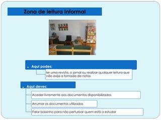 Zona de leitura Informal
. Aqui podes:
ler uma revista, o jornal ou realizar qualquer leitura que
não exija a tomada de notas
. Aqui deves:
Aceder livremente aos documentos disponibilizados
Arrumar os documentos utilizados
Falar baixinho para não perturbar quem está a estudar
 