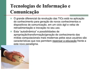 Tecnologias de Informação e
Comunicação
 O grande diferencial da revolução das TICs está na aplicação
  do conhecimento para geração de novos conhecimentos e
  dispositivos de comunicação, em um ciclo ágil e veloz de
  retroalimentação e inovação no seu uso.
 Esta “autodinâmica” e possibilidades de
  apropriação/transformação/geração de conhecimento das
  mídias computacionais mais modernas pelos seus usuários são
  características que nos permitem repensar a educação frente a
  este novo paradigma.
 
