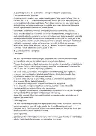 A) Quanto à presença dos contratantes - entre presentes (inter praesentes)
- entre ausentes (inter absentes)
O critério utilizado pela lei é o da presença jurídica e não o da presença física, como se
extrai do art. 428, I, CC, que considera presente a pessoa que utiliza telefone ou meio de
comunicação semelhante para contratar. Assim é que presentes são aqueles em que a
aceitação pode ser feita imediatamente à proposta. Se o oblato precisar de prazo para
aceitar, a proposta será considerada entre ausentes.
Os contratos eletrônicos podem ser tanto entre presentes quanto entre ausentes:
Nessa linha de raciocínio, poderemos considerar, mutatis mutandis, entre presentes, o
contrato celebrado eletronicamente em um chat (salas virtuais de comunicação), haja vista
que as partes envolvidas mantêm contato direto entre si quando de sua formação, e, por
outro lado, entre ausentes, aquele formado por meio de envio de mensagem eletrônica (e-
mail), pois, nesse caso, medeia um lapso entre a emissão da oferta e a resposta.
(GAGLIANO, Pablo Stolze e PAMPLONA FILHO, Rodolfo. Novo curso de direito civil:
contratos. Tomo I. São Paulo: Saraiva, 2006. p. 89).
B) Quanto à validade: - com prazo
- sem prazo
Art. 427. A proposta de contrato obriga o proponente, se o contrário não resultar dos
termos dela, da natureza do negócio, ou das circunstâncias do caso.
Princípio da vinculação ou da obrigatoriedade da proposta: a proposta feita pelo policitante
é obrigatória. Tal princípio, contudo, comporta exceções, previstas na segunda parte do
art. 427 e no art. 428, ambos do Código Civil/2002.
Em assim sendo, o princípio da vinculação será afastado nas seguintes hipóteses:
a) quando na proposta estiver facultado ao policitante o direito de retratação. Esta
hipótesenão é admitida nos contratos de consumo.
b) quando for da natureza da proposta ou quando as circunstâncias do caso assim
determinarem. Obscuridade da legislação.
c) se a retratação chegar antes ou ao mesmo tempo que a proposta.
d) nas propostas entre presentes feitas sem prazo, quando o oblato não aceita
imediatamente (contratos com declaração consecutiva).
e) nas propostas entre ausentes, quando há tempo razoável (prazo moral) para a chegada
da resposta do oblato (contratos com declaração intervalada).
f) quando a proposta é feita com prazo (proposta entre ausentes) e a aceitação não é
expedida em tempo hábil.
Oferta ao público
Art. 429. A oferta ao público equivale a proposta quando encerra os requisitos essenciais
ao contrato, salvo se o contrário não resultar das circunstâncias ou dos usos.
Parágrafo único. Pode revogar-se a oferta pela mesma via de sua divulgação, desde que
ressalvada esta faculdade na oferta realizada.
Oferta x proposta.
Contraproposta: considerada uma nova proposta, havendo, pois inversão da polaridade da
relação inicial (o policitante passa a ser policitado e vice-versa).
 