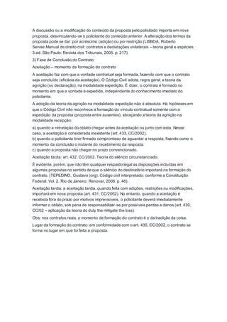 A discussão ou a modificação do conteúdo da proposta pelo policitado importa em nova
proposta, desvinculando-se o policitante do conteúdo anterior. A alteração dos termos da
proposta pode se dar: por acréscimo (adição) ou por restrição (LISBOA, Roberto
Senise.Manual de direito civil: contratos e declarações unilaterais – teoria geral e espécies.
3.ed. São Paulo: Revista dos Tribunais, 2005. p. 217)
3) Fase de Conclusão do Contrato
Aceitação – momento da formação do contrato
A aceitação faz com que a vontade contratual seja formada, fazendo com que o contrato
seja concluído (eficácia da aceitação). O Código Civil adota, regra geral, a teoria da
agnição (ou declaração), na modalidade expedição. É dizer, o contrato é formado no
momento em que a vontade é expedida, independente do conhecimento imediato do
policitante.
A adoção da teoria da agnição na modalidade expedição não é absoluta. Há hipóteses em
que o Código Civil não reconhece a formação do vínculo contratual somente com a
expedição da proposta (proposta entre ausentes), abraçando a teoria da agnição na
modalidade recepção:
a) quando a retratação do oblato chegar antes da aceitação ou junto com esta. Nesse
caso, a aceitação é considerada inexistente (art. 433, CC/2002).
b) quando o policitante tiver firmado compromisso de aguardar a resposta, fixando como o
momento da conclusão o instante do recebimento da resposta.
c) quando a proposta não chegar no prazo convencionado.
Aceitação tácita: art. 432, CC/2002. Teoria do silêncio circunstanciado.
É evidente, porém, que não têm qualquer respaldo legal as disposições incluídas em
algumas propostas no sentido de que o silêncio do destinatário importará na formação do
contrato. (TEPEDINO, Gustavo (org). Código civil interpretado: conforme a Constituição
Federal. Vol. 2. Rio de Janeiro: Renovar, 2006. p. 48).
Aceitação tardia: a aceitação tardia, quando feita com adições, restrições ou modificações,
importará em nova proposta (art. 431, CC/2002). No entanto, quando a aceitação é
recebida fora do prazo por motivos imprevisíveis, o policitante deverá imediatamente
informar o oblato, sob pena de responsabilizar-se por possíveis perdas e danos (art. 430,
CC/02 – aplicação da teoria do duty the mitigate the loss).
Obs: nos contratos reais, o momento de formação do contrato é o da tradição da coisa.
Lugar da formação do contrato: em conformidade com o art. 435, CC/2002, o contrato se
forma no lugar em que foi feita a proposta.
 