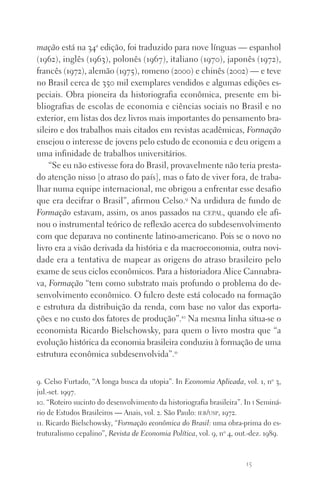 15
mação está na 34a
edição, foi traduzido para nove línguas — espanhol
(1962), inglês (1963), polonês (1967), italiano (1970), japonês (1972),
francês (1972), alemão (1975), romeno (2000) e chinês (2002) — e teve
no Brasil cerca de 350 mil exemplares vendidos e algumas edições es‑
peciais. Obra pioneira da historiografia econômica, presente em bi‑
bliografias de escolas de economia e ciências sociais no Brasil e no
exterior, em listas dos dez livros mais importantes do pensamento bra‑
sileiro e dos trabalhos mais citados em revistas acadêmicas, Formação
ensejou o interesse de jovens pelo estudo de economia e deu origem a
uma infinidade de trabalhos universitários.
“Se eu não estivesse fora do Brasil, provavelmente não teria presta­
do atenção nisso [o atraso do país], mas o fato de viver fora, de traba‑
lhar numa equipe internacional, me obrigou a enfrentar esse desafio
que era decifrar o Brasil”, afirmou Celso.9
Na urdidura de fundo de
Formação estavam, assim, os anos passados na cepal, quando ele afi‑
nou o instrumental teórico de reflexão acerca do subdesenvolvimento
com que deparava no continente latino‑americano. Pois se o novo no
livro era a visão derivada da história e da macroeconomia, outra novi‑
dade era a tentativa de mapear as origens do atraso brasileiro pelo
exame de seus ciclos econômicos. Para a historiadora Alice Cannabra‑
va, Formação “tem como substrato mais profundo o problema do de‑
senvolvimento econômico. O fulcro deste está colocado na formação
e estrutura da distribuição da renda, com base no valor das exporta‑
ções e no custo dos fatores de produção”.10
Na mesma linha situa‑se o
economista Ricardo Bielschowsky, para quem o livro mostra que “a
evolução histórica da economia brasileira conduziu à formação de uma
estrutura econômica subdesenvolvida”.11
9. Celso Furtado, “A longa busca da utopia”. In Economia Aplicada, vol. 1, no
3,
jul.‑set. 1997.
10. “Roteiro sucinto do desenvolvimento da historiografia brasileira”. In i Seminá‑
rio de Estudos Brasileiros — Anais, vol. 2. São Paulo: ieb/usp, 1972.
11. Ricardo Bielschowsky, “Formação econômica do Brasil: uma obra‑prima do es‑
truturalismo cepalino”, Revista de Economia Política, vol. 9, no
4, out.‑dez. 1989.
FORM_ECONO_50ANOS•Abert.indd 15 9/3/09 2:58:07 PM
 