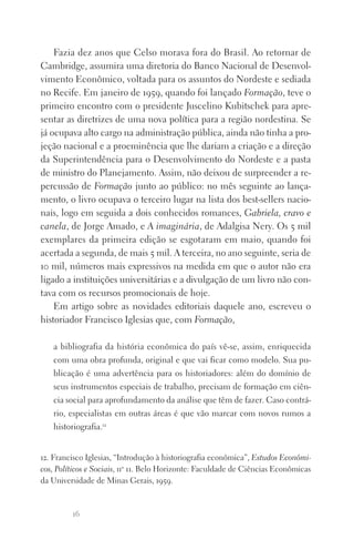 16
Fazia dez anos que Celso morava fora do Brasil. Ao retornar de
Cambridge, assumira uma diretoria do Banco Nacional de Desenvol‑
vimento Econômico, voltada para os assuntos do Nordeste e sediada
no Recife. Em janeiro de 1959, quando foi lançado Formação, teve o
primeiro encontro com o presidente Juscelino Kubitschek para apre‑
sentar as diretrizes de uma nova política para a região nordestina. Se
já ocupava alto cargo na administração pública, ainda não tinha a pro‑
jeção nacional e a proeminência que lhe dariam a criação e a direção
da Superintendência para o Desenvolvimento do Nordeste e a pasta
de ministro do Planejamento. Assim, não deixou de surpreender a re‑
percussão de Formação junto ao público: no mês seguinte ao lança‑
mento, o livro ocupava o terceiro lugar na lista dos best‑sellers nacio‑
nais, logo em seguida a dois conhecidos romances, Gabriela, cravo e
canela, de Jorge Amado, e A imaginária, de Adalgisa Nery. Os 5 mil
exemplares da primeira edição se esgotaram em maio, quando foi
acertada a segunda, de mais 5 mil. A terceira, no ano seguinte, seria de
10 mil, números mais expressivos na medida em que o autor não era
ligado a instituições universitárias e a divulgação de um livro não con‑
tava com os recursos promocionais de hoje.
Em artigo sobre as novidades editoriais daquele ano, escreveu o
historiador Francisco Iglesias que, com Formação,
a bibliografia da história econômica do país vê‑se, assim, enriquecida
com uma obra profunda, original e que vai ficar como modelo. Sua pu‑
blicação é uma advertência para os historiadores: além do domínio de
seus instrumentos especiais de trabalho, precisam de formação em ciên‑
cia social para aprofundamento da análise que têm de fazer. Caso contrá‑
rio, especialistas em outras áreas é que vão marcar com novos rumos a
historiografia.12
12. Francisco Iglesias, “Introdução à historiografia econômica”, Estudos Econômi­
cos, Políticos e Sociais, no
11. Belo Horizonte: Faculdade de Ciências Econômicas
da Universidade de Minas Gerais, 1959.
FORM_ECONO_50ANOS•Abert.indd 16 9/3/09 2:58:07 PM
 