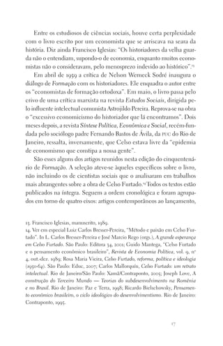 17
Entre os estudiosos de ciências sociais, houve certa perplexidade
com o livro escrito por um economista que se arriscava na seara da
história. Diz ainda Francisco Iglesias: “Os historiadores da velha guar‑
da não o entendiam, supondo‑o de economia, enquanto muitos econo‑
mistas não o consideravam, pelo menosprezo indevido ao histórico”.13
Em abril de 1959 a crítica de Nelson Werneck Sodré inaugura o
diálogo de Formação com os historiadores. Ele enquadra o autor entre
os “economistas de formação ortodoxa”. Em maio, o livro passa pelo
crivo de uma crítica marxista na revista Estudos Sociais, dirigida pe­
lo influente intelectual comunista Astrojildo Pereira. Reprova‑se na obra
o “excessivo economicismo do historiador que lá encontramos”. Dois
meses depois, a revista Síntese Política, Econômica e Social, recém‑fun‑
dada pelo sociólogo padre Fernando Bastos de Ávila, da puc do Rio de
Janeiro, ressalta, inversamente, que Celso estava livre da “epidemia
de economismo que constipa a nossa gente”.
São esses alguns dos artigos reunidos nesta edição do cinquentená‑
rio de Formação. A seleção ateve‑se àqueles específicos sobre o livro,
não incluindo os de cientistas sociais que o analisaram em trabalhos
mais abrangentes sobre a obra de Celso Furtado.14
Todos os textos estão
publicados na íntegra. Seguem a ordem cronológica e foram agrupa‑
dos em torno de quatro eixos: artigos contemporâneos ao lançamento,
13. Francisco Iglesias, manuscrito, 1989.
14. Ver em especial Luiz Carlos Bresser‑Pereira, “Método e paixão em Celso Fur‑
tado”. In L. Carlos Bresser‑Pereira e José Marcio Rego (orgs.), A grande esperança
em Celso Furtado. São Paulo: Editora 34, 2001; Guido Mantega, “Celso Furtado
e o pensamento econômico brasileiro”, Revista de Economia Política, vol. 9, no
4, out.‑dez. 1989; Rosa Maria Vieira, Celso Furtado, reforma, política e ideologia
(1950‑64). São Paulo: Educ, 2007; Carlos Mallorquín, Celso Furtado: um retrato
intelectual. Rio de Janeiro/São Paulo: Xamã/Contraponto, 2005; Joseph Love, A
construção do Terceiro Mundo — Teorias do subdesenvolvimento na Romênia
e no Brasil. Rio de Janeiro: Paz e Terra, 1998; Ricardo Bielschowsky, Pensamen­
to econômico brasileiro, o ciclo ideológico do desenvolvimentismo. Rio de Janeiro:
Contraponto, 1995.
FORM_ECONO_50ANOS•Abert.indd 17 9/3/09 2:58:08 PM
 