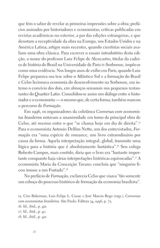 18
que têm o sabor de revelar as primeiras impressões sobre a obra; prefá‑
cios assinados por historiadores e economistas; críticas publicadas em
revistas acadêmicas no exterior, a par das edições estrangeiras, e que
denotam a receptividade da obra na Europa, nos Estados Unidos e na
América Latina; artigos mais recentes, quando cientistas sociais ava‑
liam uma obra clássica. Para escrever o ensaio introdutório desta edi‑
ção, o nome do professor Luiz Felipe de Alencastro, titular da cadei‑
ra de história do Brasil na Universidade de Paris iv‑Sorbonne, impôs‑se
como uma evidência. Nos longos anos de exílio em Paris, quando Luiz
Felipe preparava sua tese sobre o Atlântico Sul e a formação do Brasil
e Celso lecionava economia do desenvolvimento na Sorbonne, era in‑
tenso o convívio dos dois, em almoços semanais nos pequenos restau‑
rantes do Quartier Latin. Consolidou‑se assim um diálogo entre o histo‑
riador e o economista — o mesmo que, de certa forma, também marcou
o percurso de Formação.
Em 1996, os organizadores da coletânea Conversas com economis­
tas brasileiros notavam a unanimidade em torno da principal obra de
Celso, até mesmo entre o que “se chama hoje em dia de direita”.15
Para o economista Antonio Delfim Netto, um dos entrevistados, For­
mação era “uma espécie de romance, um livro extraordinário por
causa da forma. Aquela interpretação integral, global, transmite uma
lógica para a história que é absolutamente fantástica”.16
Seu colega
Roberto Campos, mais contido, dizia que o livro era “bastante impor‑
tante conquanto haja várias interpretações históricas equivocadas”.17
A
economista Maria da Conceição Tavares concluía que “ninguém fi‑
cou imune a um Furtado”.18
No prefácio de Formação, esclarecia Celso que visava “tão somente
um esboço do processo histórico de formação da economia brasileira”.
15. Ciro Biderman, Luis Felipe L. Cozac e José Marcio Rego (orgs.), Conversas
com economistas brasileiros. São Paulo: Editora 34, 1996, p. 75.
16. Id., ibid., p. 421.
17. Id., ibid., p. 40.
18. Id., ibid., p. 421.
FORM_ECONO_50ANOS•Abert.indd 18 9/3/09 2:58:08 PM
 