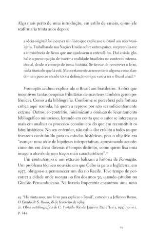 19
Algo mais perto de uma introdução, em estilo de ensaio, como ele
reafirmaria trinta anos depois:
a ideia original foi escrever um livro que explicasse o Brasil aos não brasi‑
leiros. Trabalhando nas Nações Unidas sobre outros países, surpreendia‑me
a inexistência de livros que me ajudassem a entendê‑los. Daí a visão glo‑
bal e a preocupação de inserir a realidade brasileira no contexto interna‑
cional, desde o começo de nossa história. Se tivesse de reescrever o livro,
nada tiraria do que lá está. Mas certamente acrescentaria alguma coisa, dan­
do mais peso ao século xix na definição do que veio a ser o Brasil atual.19
Formação acabou explicando o Brasil aos brasileiros. A obra que
incentivou tantas pesquisas tributárias de suas teses também gerou po‑
lêmicas. Como a da bibliografia. Conforme se perceberá pela fortuna
crítica aqui reunida, há quem a reprove por não ser suficientemente
extensa. Outros, ao contrário, minimizam a omissão do levantamento
bibliográfico minucioso, levando em conta que o autor se interessava
mais em analisar os processos econômicos do que em reconstituir os
fatos históricos. No seu entender, não cabia dar crédito a todos os que
tivessem contribuído para os estudos históricos, pois o objetivo era
“avançar uma série de hipóteses interpretativas, aproximando aconte‑
cimentos em áreas diversas e tempos distintos, como quem fixa uma
imagem através de seus traços mais característicos”.20
Um contratempo e um extravio balizam a história de Formação.
Um problema técnico no avião em que Celso ia para a Inglaterra, em
1957, obrigou‑o a permanecer um dia no Recife. Teve tempo de per‑
correr a cidade onde morara no fim dos anos 30, quando estudou no
Ginásio Pernambucano. Na livraria Imperatriz encontrou uma nova
19. “Há trinta anos, um livro para explicar o Brasil”, entrevista a Jefferson Barros,
O Estado de S. Paulo, 18 de fevereiro de 1989.
20. Obra autobiográfica de C. Furtado. Rio de Janeiro: Paz e Terra, 1997, tomo i,
p. 344.
FORM_ECONO_50ANOS•Abert.indd 19 9/3/09 2:58:08 PM
 