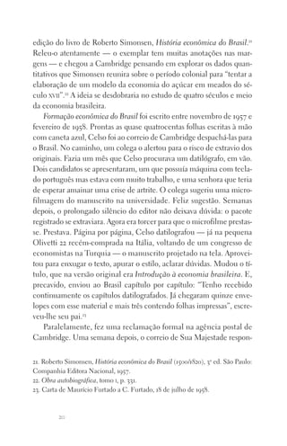 20
edição do livro de Roberto Simonsen, História econômica do Brasil.21
Releu‑o atentamente — o exemplar tem muitas anotações nas mar‑
gens — e chegou a Cambridge pensando em explorar os dados quan‑
titativos que Simonsen reunira sobre o período colonial para “tentar a
elaboração de um modelo da economia do açúcar em meados do sé‑
culo xvii”.22
A ideia se desdobraria no estudo de quatro séculos e meio
da economia brasileira.
Formação econômica do Brasil foi escrito entre novembro de 1957 e
fevereiro de 1958. Prontas as quase quatrocentas folhas escritas à mão
com caneta azul, Celso foi ao correio de Cambridge despachá‑las para
o Brasil. No caminho, um colega o alertou para o risco de extravio dos
originais. Fazia um mês que Celso procurava um datilógrafo, em vão.
Dois candidatos se apresentaram, um que possuía máquina com tecla‑
do português mas estava com muito trabalho, e uma senhora que teria
de esperar amainar uma crise de artrite. O colega sugeriu uma micro‑
filmagem do manuscrito na universidade. Feliz sugestão. Semanas
depois, o prolongado silêncio do editor não deixava dúvida: o pacote
registrado se extraviara. Agora era torcer para que o microfilme prestas‑
se. Prestava. Página por página, Celso datilografou — já na pequena
Olivetti 22 recém‑comprada na Itália, voltando de um congresso de
economistas na Turquia — o manuscrito projetado na tela. Aprovei‑
tou para enxugar o texto, apurar o estilo, aclarar dúvidas. Mudou o tí‑
tulo, que na versão original era Introdução à economia brasileira. E,
precavido, enviou ao Brasil capítulo por capítulo: “Tenho recebido
continuamente os capítulos datilografados. Já chegaram quinze enve‑
lopes com esse material e mais três contendo folhas impressas”, escre‑
veu‑lhe seu pai.23
Paralelamente, fez uma reclamação formal na agência postal de
Cambridge. Uma semana depois, o correio de Sua Majestade respon‑
21. Roberto Simonsen, História econômica do Brasil (1500/1820), 3a
ed. São Paulo:
Companhia Editora Nacional, 1957.
22. Obra autobiográfica, tomo i, p. 331.
23. Carta de Maurício Furtado a C. Furtado, 18 de julho de 1958.
FORM_ECONO_50ANOS•Abert.indd 20 9/3/09 2:58:08 PM
 