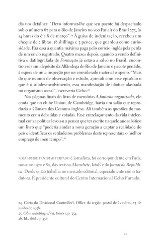 21
dia nos detalhes: “Devo informar‑lhe que seu pacote foi despachado
sob o número 67 para o Rio de Janeiro no voo Panair do Brasil 273, às
14 horas do dia 8 de março”.24
À guisa de indenização, recebeu um
cheque de 2 libras, 18 shillings e 3 pence, que guardou como curio‑
sidade. Era essa a quantia máxima paga pelo correio inglês pela perda
de um envio registrado. Quatro meses depois, quando a versão defini‑
tiva e datilografada de Formação já estava a salvo no Brasil, encon‑
trou‑se num depósito da Alfândega do Rio de Janeiro o pacote perdido,
à espera de uma inspeção por ser considerado material suspeito. “Mais
do que os anos de observação e estudo, aprendi com esse episódio o
que é o subdesenvolvimento, essa manifestação de idiotice alastrada
no organismo social”, escreveria Celso.25
Nas páginas finais do livro de memórias A fantasia organizada, ele
conta que no clube Union, de Cambridge, havia um salão que repro‑
duzia a Câmara dos Comuns inglesa. Ali também as questões do mo‑
mento eram debatidas e votadas. Esse entrelaçamento da vida intelec‑
tual com a política levou‑o a pensar que ter escrito naquele ano sa­bático
um livro que “poderia ajudar a nova geração a captar a realidade do
país e identificar os verdadeiros problemas deste representara o melhor
emprego de meu tempo”.26
rosa freire d’aguiar furtado é jornalista, foi correspondente em Paris,
nos anos 1970 e 80, das revistas Manchete, IstoÉ e do Jornal da Repúbli­
ca. Desde então trabalha no mercado editorial, especialmente como tra­
dutora. É presidente cultural do Centro Internacional Celso Furtado.
24. Carta do Divisional Controller’s Office da região postal de Londres, 23 de
junho de 1958.
25. Obra autobiográfica, tomo i, p. 354.
26. Id., ibid., p. 358.
FORM_ECONO_50ANOS•Abert.indd 21 9/3/09 2:58:08 PM
 