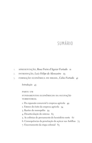 apresentação, Rosa Freire d’Aguiar Furtado 11
introdução, Luiz Felipe de Alencastro 23
formação econômica do brasil, Celso Furtado 41
Introdução 45
parte um
fundamentos econômicos da ocupação
territorial
1. Da expansão comercial à empresa agrícola 49
2. Fatores do êxito da empresa agrícola 54
3. Razões do monopólio 59
4. Desarticulação do sistema 63
5. As colônias de povoamento do hemisfério norte 67
6. Consequências da penetração do açúcar nas Antilhas 73
7. Encerramento da etapa colonial 83
sumário
1.
2.
3.
FORM_ECONO_50ANOS•Abert.indd 7 9/3/09 2:58:06 PM
 