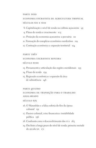 parte dois
economia escravista de agricultura tropical
séculos xvi e xvii
8. Capitalização e nível de renda na colônia açucareira 95
9. Fluxo de renda e crescimento 103
10. Projeção da economia açucareira: a pecuária 111
11. Formação do complexo econômico nordestino 119
12. Contração econômica e expansão territorial 124
parte três
economia escravista mineira
século xviii
13. Povoamento e articulação das regiões meridionais 133
14. Fluxo da renda 139
15. Regressão econômica e expansão da área
de subsistência 146
parte quatro
economia de transição para o trabalho
assalariado
século xix
16. O Maranhão e a falsa euforia do fim da época
colonial 151
17. Passivo colonial, crise financeira e instabilidade
política 156
18. Confronto com o desenvolvimento dos eua 163
19. Declínio a longo prazo do nível de renda: primeira metade
do século xix 171
FORM_ECONO_50ANOS•Abert.indd 8 9/3/09 2:58:06 PM
 