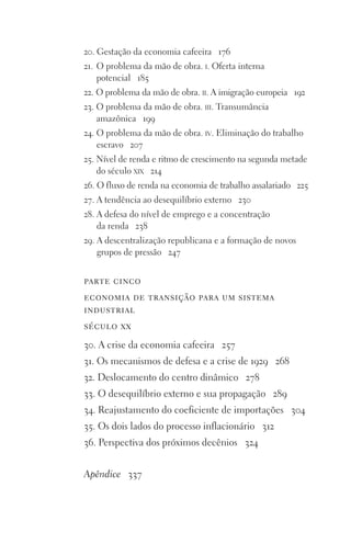 20. Gestação da economia cafeeira 176
21. O problema da mão de obra. i. Oferta interna
potencial 185
22. O problema da mão de obra. ii. A imigração europeia 192
23. O problema da mão de obra. iii. Transumância
amazônica 199
24. O problema da mão de obra. iv. Eliminação do trabalho
escravo 207
25. Nível de renda e ritmo de crescimento na segunda metade
do século xix 214
26. O fluxo de renda na economia de trabalho assalariado 225
27. A tendência ao desequilíbrio externo 230
28. A defesa do nível de emprego e a concentração
da renda 238
29. A descentralização republicana e a formação de novos
grupos de pressão 247
parte cinco
economia de transição para um sistema
industrial
século xx
30. A crise da economia cafeeira 257
31. Os mecanismos de defesa e a crise de 1929 268
32. Deslocamento do centro dinâmico 278
33. O desequilíbrio externo e sua propagação 289
34. Reajustamento do coeficiente de importações 304
35. Os dois lados do processo inflacionário 312
36. Perspectiva dos próximos decênios 324
Apêndice 337
FORM_ECONO_50ANOS•Abert.indd 9 9/3/09 2:58:06 PM
 
