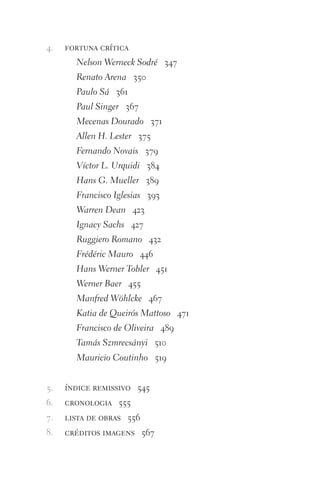fortuna crítica
Nelson Werneck Sodré 347
Renato Arena 350
Paulo Sá 361
Paul Singer 367
Mecenas Dourado 371
Allen H. Lester 375
Fernando Novais 379
Víctor L. Urquidi 384
Hans G. Mueller 389
Francisco Iglesias 393
Warren Dean 423
Ignacy Sachs 427
Ruggiero Romano 432
Frédéric Mauro 446
Hans Werner Tobler 451
Werner Baer 455
Manfred Wöhlcke 467
Katia de Queirós Mattoso 471
Francisco de Oliveira 489
Tamás Szmrecsányi 510
Mauricio Coutinho 519
índice remissivo 545
cronologia 555
lista de obras 556
créditos imagens 567
4.
5.
6.
7.
8.
FORM_ECONO_50ANOS•Abert.indd 10 9/3/09 2:58:06 PM
 