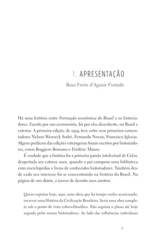 11
1. apresentação
Há uma história entre Formação econômica do Brasil e os historia‑
dores. Escrito por um economista, foi por eles descoberto, no Brasil e
exterior. A primeira edição, de 1959, teve entre seus primeiros comen‑
tadores Nelson Werneck Sodré, Fernando Novais, Francisco Iglesias.
Alguns prefácios das edições estrangeiras foram escritos por historiado‑
res, como Ruggiero Romano e Frédéric Mauro.
É verdade que a história foi a primeira paixão intelectual de Celso,
despertada aos catorze anos, quando o pai comprou uma biblioteca
com enciclopédias e livros de conhecidos historiadores. Também des‑
de cedo seu interesse foi se concentrando na história do Brasil. Na
pá­gina de um diário, o jovem de dezoito anos anotou:
Quero registrar hoje, aqui, uma ideia que há tempo venho acariciando:
escrever uma História da Civilização Brasileira. Seria uma obra comple‑
ta sob o ponto de vista crítico‑filosófico. Não seguiria o plano até hoje
seguido pelos nossos historiadores. Ao lado das influências individuais
Rosa Freire d’Aguiar Furtado
FORM_ECONO_50ANOS•Abert.indd 11 9/3/09 2:58:06 PM
 