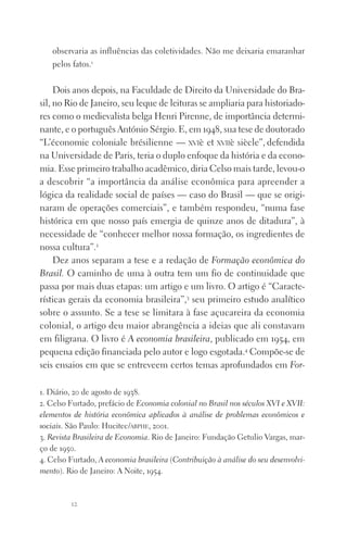 12
observaria as influências das coletividades. Não me deixaria emaranhar
pelos fatos.1
Dois anos depois, na Faculdade de Direito da Universidade do Bra‑
sil, no Rio de Janeiro, seu leque de leituras se ampliaria para historiado‑
res como o medievalista belga Henri Pirenne, de importância determi‑
nante, e o português António Sérgio. E, em 1948, sua tese de doutorado
“L’économie coloniale brésilienne — xviè et xviiè siècle”, defendida
na Universidade de Paris, teria o duplo enfoque da história e da econo‑
mia. Esse primeiro trabalho acadêmico, diria Celso mais tarde, levou‑o
a descobrir “a importância da análise econômica para apreender a
lógica da realidade social de países — caso do Brasil — que se origi‑
naram de operações comerciais”, e também respondeu, “numa fase
histórica em que nosso país emergia de quinze anos de ditadura”, à
necessidade de “conhecer melhor nossa formação, os ingredientes de
nossa cultura”.2
Dez anos separam a tese e a redação de Formação econômica do
Brasil. O caminho de uma à outra tem um fio de continuidade que
passa por mais duas etapas: um artigo e um livro. O artigo é “Caracte‑
rísticas gerais da economia brasileira”,3
seu primeiro estudo analítico
sobre o assunto. Se a tese se limitara à fase açucareira da economia
colonial, o artigo deu maior abrangência a ideias que ali constavam
em filigrana. O livro é A economia brasileira, publicado em 1954, em
pequena edição financiada pelo autor e logo esgotada.4
Compõe‑se de
seis ensaios em que se entreveem certos temas aprofundados em For­
1. Diário, 20 de agosto de 1938.
2. Celso Furtado, prefácio de Economia colonial no Brasil nos séculos XVI e XVII:
elementos de história econômica aplicados à análise de problemas econômicos e
sociais. São Paulo: Hucitec/abphe, 2001.
3. Revista Brasileira de Economia. Rio de Janeiro: Fundação Getulio Vargas, mar‑
ço de 1950.
4. Celso Furtado, A economia brasileira (Contribuição à análise do seu desenvolvi­
mento). Rio de Janeiro: A Noite, 1954.
FORM_ECONO_50ANOS•Abert.indd 12 9/3/09 2:58:06 PM
 