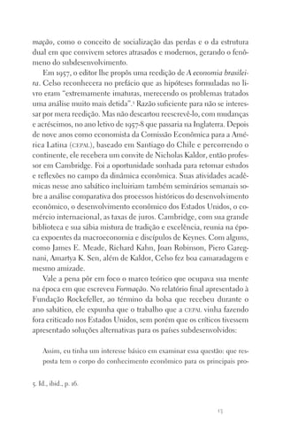 13
mação, como o conceito de socialização das perdas e o da estrutura
dual em que convivem setores atrasados e modernos, gerando o fenô‑
meno do subdesenvolvimento.
Em 1957, o editor lhe propôs uma reedição de A economia brasilei­
ra. Celso reconhecera no prefácio que as hipóteses formuladas no li‑
vro eram “extremamente imaturas, merecendo os problemas tratados
uma análise muito mais detida”.5
Razão suficiente para não se interes‑
sar por mera reedição. Mas não descartou reescrevê‑lo, com mudanças
e acréscimos, no ano letivo de 1957‑8 que passaria na Inglaterra. Depois
de nove anos como economista da Comissão Econômica para a Amé‑
rica Latina (cepal), baseado em Santiago do Chile e percorrendo o
continente, ele recebera um convite de Nicholas Kaldor, então profes‑
sor em Cambridge. Foi a oportunidade sonhada para retomar estudos
e reflexões no campo da dinâmica econômica. Suas atividades acadê‑
micas nesse ano sabático incluiriam também seminários semanais so‑
bre a análise comparativa dos processos históricos do desenvolvimento
econômico, o desenvolvimento econômico dos Estados Unidos, o co‑
mércio internacional, as taxas de juros. Cambridge, com sua grande
biblioteca e sua sábia mistura de tradição e excelência, reunia na épo‑
ca expoentes da macroeconomia e discípulos de Keynes. Com alguns,
como James E. Meade, Richard Kahn, Joan Robinson, Piero Gareg‑
nani, Amartya K. Sen, além de Kaldor, Celso fez boa camaradagem e
mesmo amizade.
Vale a pena pôr em foco o marco teórico que ocupava sua mente
na época em que escreveu Formação. No relatório final apresentado à
Fundação Rockefeller, ao término da bolsa que recebeu durante o
ano sabático, ele expunha que o trabalho que a cepal vinha fazendo
fora criticado nos Estados Unidos, sem porém que os críticos tivessem
apresentado soluções alternativas para os países subdesenvolvidos:
Assim, eu tinha um interesse básico em examinar essa questão: que res‑
posta tem o corpo do conhecimento econômico para os principais pro‑
5. Id., ibid., p. 16.
FORM_ECONO_50ANOS•Abert.indd 13 9/3/09 2:58:06 PM
 
