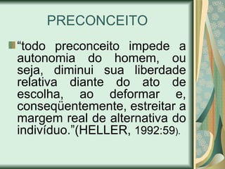 PRECONCEITO “ todo preconceito impede a autonomia do homem, ou seja, diminui sua liberdade relativa diante do ato de escolha, ao deformar e, conseqüentemente, estreitar a margem real de alternativa do indivíduo.”(HELLER,  1992:59 ).   