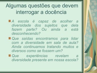 Algumas questões que devem interrogar a docência  A escola é capaz de acolher a diversidade dos sujeitos que dela fazem parte? Ou ainda a está desconhecendo? Que saídas encontramos para lidar com a diversidade em sala de aula? Ainda continuamos tratando muitos e diversos como se fossem um? Que experiências revelam a diversidade presente em nossa escola? 