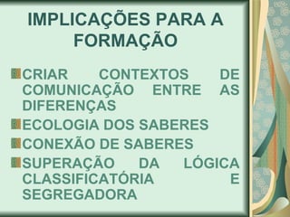 IMPLICAÇ ÕES PARA A FORMAÇÃO CRIAR CONTEXTOS DE COMUNICAÇ ÃO ENTRE AS DIFERENÇAS   ECOLOGIA DOS SABERES CONEX ÃO DE SABERES SUPERAÇÃO DA LÓGICA CLASSIFICATÓRIA E SEGREGADORA 