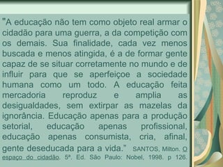 " A educação não tem como objeto real armar o cidadão para uma guerra, a da competição com os demais. Sua finalidade, cada vez menos buscada e menos atingida, é a de formar gente capaz de se situar corretamente no mundo e de influir para que se aperfeiçoe a sociedade humana como um todo. A educação feita mercadoria reproduz e amplia as desigualdades, sem extirpar as mazelas da ignorância. Educação apenas para a produção setorial, educação apenas profissional, educação apenas consumista, cria, afinal, gente deseducada para a vida.”   SANTOS, Milton.  O espaço do cidadão . 5ª. Ed. São Paulo: Nobel, 1998. p 126. 