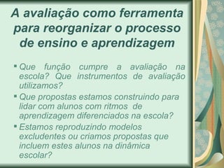 A avaliação como ferramenta para reorganizar o processo de ensino e aprendizagem Que funç ão cumpre a avaliação na escola?  Que instrumentos de avaliaç ão utilizamos? Que propostas estamos construindo para lidar com alunos com ritmos  de aprendizagem diferenciados na escola? Estamos reproduzindo modelos excludentes ou criamos propostas que incluem estes alunos na dinâmica escolar?  